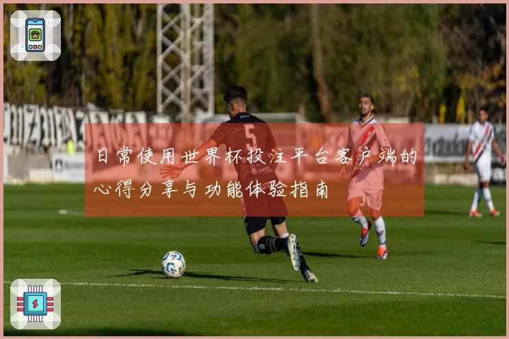 日常使用世界杯投注平台客户端的心得分享与功能体验指南